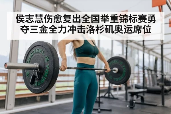 侯志慧伤愈复出全国举重锦标赛勇夺三金全力冲击洛杉矶奥运席位