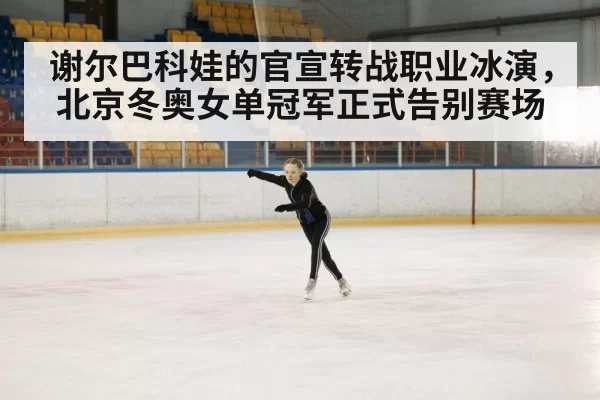 谢尔巴科娃的官宣转战职业冰演，北京冬奥女单冠军正式告别赛场